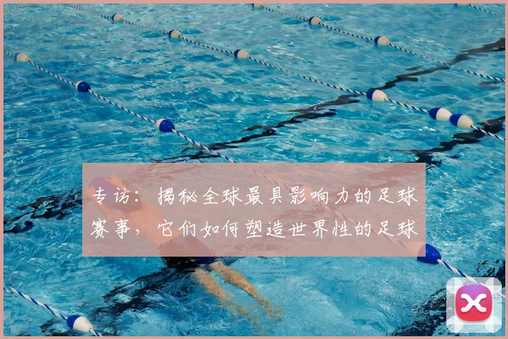 专访：揭秘全球最具影响力的足球赛事，它们如何塑造世界性的足球版图
