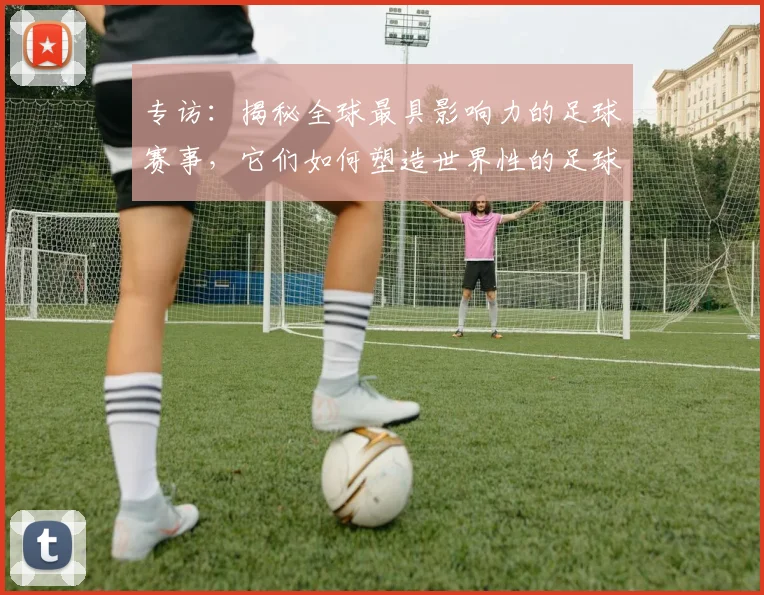 专访：揭秘全球最具影响力的足球赛事，它们如何塑造世界性的足球版图